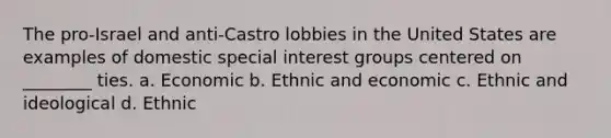 The pro-Israel and anti-Castro lobbies in the United States are examples of domestic special interest groups centered on ________ ties. a. Economic b. Ethnic and economic c. Ethnic and ideological d. Ethnic