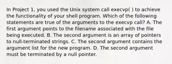 In Project 1, you used the Unix system call execvp( ) to achieve the functionality of your shell program. Which of the following statements are true of the arguments to the execvp call? A. The first argument points to the filename associated with the file being executed. B. The second argument is an array of pointers to null-terminated strings. C. The second argument contains the argument list for the new program. D. The second argument must be terminated by a null pointer.