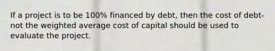 If a project is to be 100% financed by debt, then the cost of debt-not the weighted average cost of capital should be used to evaluate the project.