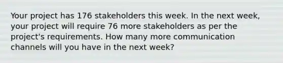 Your project has 176 stakeholders this week. In the next week, your project will require 76 more stakeholders as per the project's requirements. How many more communication channels will you have in the next week?