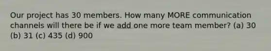 Our project has 30 members. How many MORE communication channels will there be if we add one more team member? (a) 30 (b) 31 (c) 435 (d) 900