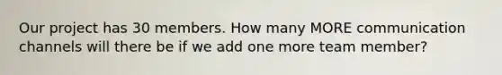 Our project has 30 members. How many MORE communication channels will there be if we add one more team member?