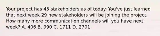 Your project has 45 stakeholders as of today. You've just learned that next week 29 new stakeholders will be joining the project. How many more <a href='https://www.questionai.com/knowledge/kALIWdJyKk-communication-channels' class='anchor-knowledge'>communication channels</a> will you have next week? A. 406 B. 990 C. 1711 D. 2701