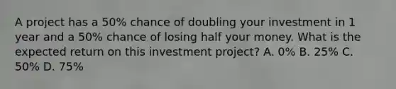 A project has a 50% chance of doubling your investment in 1 year and a 50% chance of losing half your money. What is the expected return on this investment project? A. 0% B. 25% C. 50% D. 75%