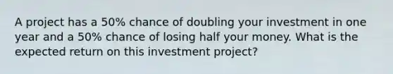 A project has a 50% chance of doubling your investment in one year and a 50% chance of losing half your money. What is the expected return on this investment project?