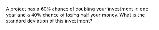 A project has a 60% chance of doubling your investment in one year and a 40% chance of losing half your money. What is the standard deviation of this investment?