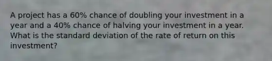 A project has a 60% chance of doubling your investment in a year and a 40% chance of halving your investment in a year. What is the standard deviation of the rate of return on this investment?