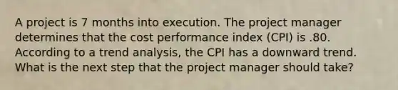 A project is 7 months into execution. The project manager determines that the cost performance index (CPI) is .80. According to a trend analysis, the CPI has a downward trend. What is the next step that the project manager should take?