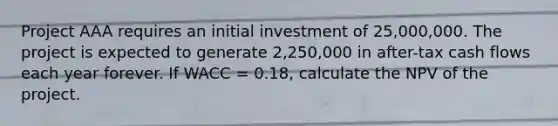 Project AAA requires an initial investment of 25,000,000. The project is expected to generate 2,250,000 in after-tax cash flows each year forever. If WACC = 0.18, calculate the NPV of the project.