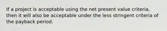 If a project is acceptable using the net present value​ criteria, then it will also be acceptable under the less stringent criteria of the payback period.