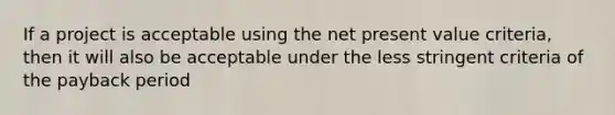 If a project is acceptable using the net present value criteria, then it will also be acceptable under the less stringent criteria of the payback period