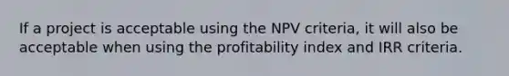 If a project is acceptable using the NPV criteria, it will also be acceptable when using the profitability index and IRR criteria.