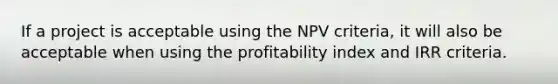 If a project is acceptable using the NPV​ criteria, it will also be acceptable when using the profitability index and IRR criteria.