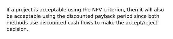 If a project is acceptable using the NPV​ criterion, then it will also be acceptable using the discounted payback period since both methods use discounted cash flows to make the​ accept/reject decision.