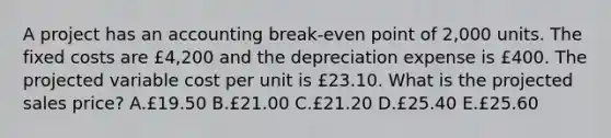 A project has an accounting break-even point of 2,000 units. The fixed costs are £4,200 and the depreciation expense is £400. The projected variable cost per unit is £23.10. What is the projected sales price? A.£19.50 B.£21.00 C.£21.20 D.£25.40 E.£25.60