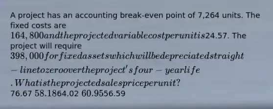 A project has an accounting break-even point of 7,264 units. The fixed costs are 164,800 and the projected variable cost per unit is24.57. The project will require 398,000 for fixed assets which will be depreciated straight-line to zero over the project's four-year life. What is the projected sales price per unit?76.67 58.1864.02 60.9556.59