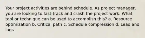 Your project activities are behind schedule. As project manager, you are looking to fast-track and crash the project work. What tool or technique can be used to accomplish this? a. Resource optimization b. Critical path c. Schedule compression d. Lead and lags