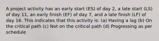 A project activity has an early start (ES) of day 2, a late start (LS) of day 11, an early finish (EF) of day 7, and a late finish (LF) of day 16. This indicates that this activity is: (a) Having a lag (b) On the critical path (c) Not on the critical path (d) Progressing as per schedule