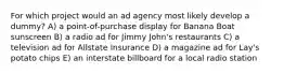 For which project would an ad agency most likely develop a dummy? A) a point-of-purchase display for Banana Boat sunscreen B) a radio ad for Jimmy John's restaurants C) a television ad for Allstate Insurance D) a magazine ad for Lay's potato chips E) an interstate billboard for a local radio station