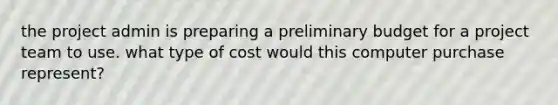 the project admin is preparing a preliminary budget for a project team to use. what type of cost would this computer purchase represent?