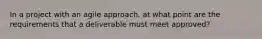 In a project with an agile approach, at what point are the requirements that a deliverable must meet approved?