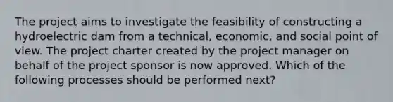 The project aims to investigate the feasibility of constructing a hydroelectric dam from a technical, economic, and social point of view. The project charter created by the project manager on behalf of the project sponsor is now approved. Which of the following processes should be performed next?