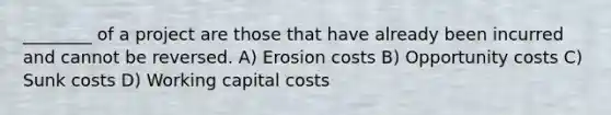 ________ of a project are those that have already been incurred and cannot be reversed. A) Erosion costs B) Opportunity costs C) Sunk costs D) Working capital costs