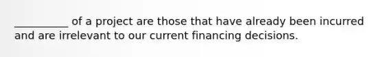 __________ of a project are those that have already been incurred and are irrelevant to our current financing decisions.