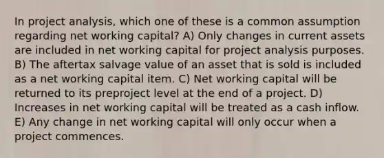 In project analysis, which one of these is a common assumption regarding net working capital? A) Only changes in current assets are included in net working capital for project analysis purposes. B) The aftertax salvage value of an asset that is sold is included as a net working capital item. C) Net working capital will be returned to its preproject level at the end of a project. D) Increases in net working capital will be treated as a cash inflow. E) Any change in net working capital will only occur when a project commences.