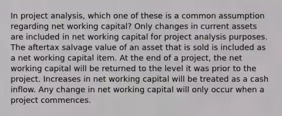 In project analysis, which one of these is a common assumption regarding net working capital? Only changes in current assets are included in net working capital for project analysis purposes. The aftertax salvage value of an asset that is sold is included as a net working capital item. At the end of a project, the net working capital will be returned to the level it was prior to the project. Increases in net working capital will be treated as a cash inflow. Any change in net working capital will only occur when a project commences.