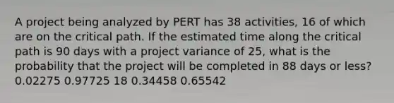 A project being analyzed by PERT has 38 activities, 16 of which are on the critical path. If the estimated time along the critical path is 90 days with a project variance of 25, what is the probability that the project will be completed in 88 days or less? 0.02275 0.97725 18 0.34458 0.65542