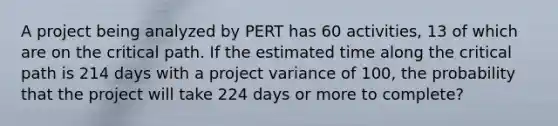 A project being analyzed by PERT has 60 activities, 13 of which are on the critical path. If the estimated time along the critical path is 214 days with a project variance of 100, the probability that the project will take 224 days or more to complete?