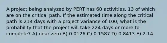 A project being analyzed by PERT has 60 activities, 13 of which are on the critical path. If the estimated time along the critical path is 214 days with a project variance of 100, what is the probability that the project will take 224 days or more to complete? A) near zero B) 0.0126 C) 0.1587 D) 0.8413 E) 2.14