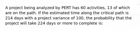 A project being analyzed by PERT has 60 activities, 13 of which are on the path. If the estimated time along the critical path is 214 days with a project variance of 100, the probability that the project will take 224 days or more to complete is: