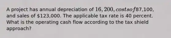 A project has annual depreciation of 16,200, costs of87,100, and sales of 123,000. The applicable tax rate is 40 percent. What is the operating cash flow according to the tax shield approach?