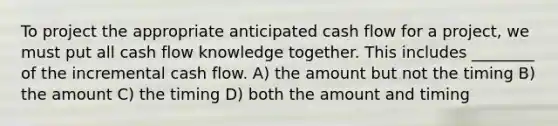 To project the appropriate anticipated cash flow for a project, we must put all cash flow knowledge together. This includes ________ of the incremental cash flow. A) the amount but not the timing B) the amount C) the timing D) both the amount and timing