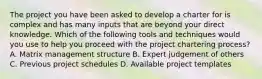 The project you have been asked to develop a charter for is complex and has many inputs that are beyond your direct knowledge. Which of the following tools and techniques would you use to help you proceed with the project chartering process? A. Matrix management structure B. Expert judgement of others C. Previous project schedules D. Available project templates