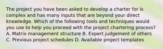 The project you have been asked to develop a charter for is complex and has many inputs that are beyond your direct knowledge. Which of the following tools and techniques would you use to help you proceed with the project chartering process? A. Matrix management structure B. Expert judgement of others C. Previous project schedules D. Available project templates