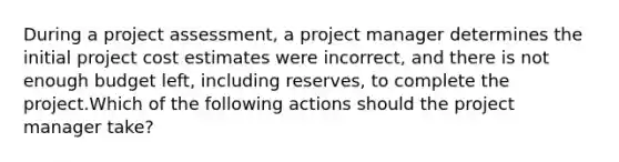 During a project assessment, a project manager determines the initial project cost estimates were incorrect, and there is not enough budget left, including reserves, to complete the project.Which of the following actions should the project manager take?