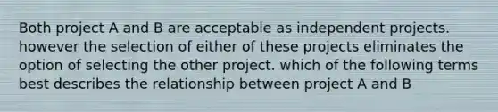 Both project A and B are acceptable as independent projects. however the selection of either of these projects eliminates the option of selecting the other project. which of the following terms best describes the relationship between project A and B