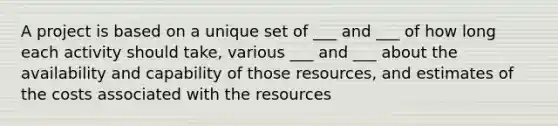 A project is based on a unique set of ___ and ___ of how long each activity should take, various ___ and ___ about the availability and capability of those resources, and estimates of the costs associated with the resources