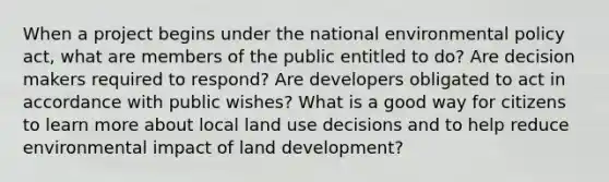 When a project begins under the national environmental policy act, what are members of the public entitled to do? Are decision makers required to respond? Are developers obligated to act in accordance with public wishes? What is a good way for citizens to learn more about local land use decisions and to help reduce environmental impact of land development?