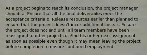 As a project begins to reach its conclusion, the project manager should: a. Ensure that all the final deliverables meet the acceptance criteria b. Release resources earlier than planned to ensure that the project doesn't incur additional costs c. Ensure the project does not end until all team members have been reassigned to other projects d. Find his or her next assignment as soon as possible even though it may mean leaving the project before completion to ensure continued employment