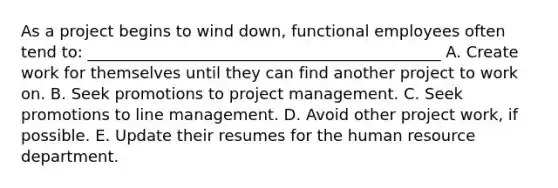 As a project begins to wind down, functional employees often tend to: _____________________________________________ A. Create work for themselves until they can find another project to work on. B. Seek promotions to project management. C. Seek promotions to line management. D. Avoid other project work, if possible. E. Update their resumes for the human resource department.