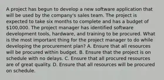 A project has begun to develop a new software application that will be used by the company's sales team. The project is expected to take six months to complete and has a budget of 100,000. The project manager has identified software development tools, hardware, and training to be procured. What is the most important thing for the project manager to do while developing the procurement plan? A. Ensure that all resources will be procured within budget. B. Ensure that the project is on schedule with no delays. C. Ensure that all procured resources are of great quality. D. Ensure that all resources will be procured on schedule.