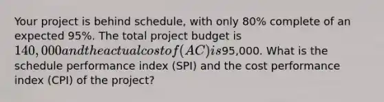 Your project is behind schedule, with only 80% complete of an expected 95%. The total project budget is 140,000 and the actual cost of (AC) is95,000. What is the schedule performance index (SPI) and the cost performance index (CPI) of the project?