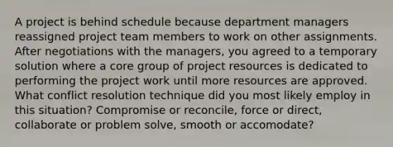 A project is behind schedule because department managers reassigned project team members to work on other assignments. After negotiations with the managers, you agreed to a temporary solution where a core group of project resources is dedicated to performing the project work until more resources are approved. What conflict resolution technique did you most likely employ in this situation? Compromise or reconcile, force or direct, collaborate or problem solve, smooth or accomodate?