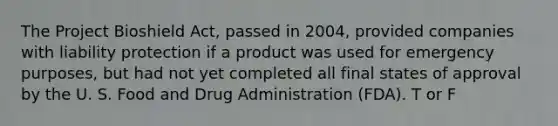 The Project Bioshield Act, passed in 2004, provided companies with liability protection if a product was used for emergency purposes, but had not yet completed all final states of approval by the U. S. Food and Drug Administration (FDA). T or F