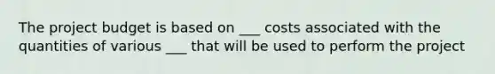 The project budget is based on ___ costs associated with the quantities of various ___ that will be used to perform the project