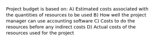 Project budget is based on: A) Estimated costs associated with the quantities of resources to be used B) How well the project manager can use accounting software C) Costs to do the resources before any indirect costs D) Actual costs of the resources used for the project